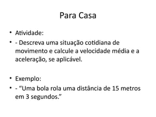 Para Casa
• Atividade:
• - Descreva uma situação cotidiana de
movimento e calcule a velocidade média e a
aceleração, se aplicável.
• Exemplo:
• - “Uma bola rola uma distância de 15 metros
em 3 segundos.”
 