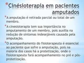 *
*A amputação é retirada parcial ou total de um
membro.
*A cinesioterapia tem sua importância no
amputamento de um membro, pois auxilia na
redução de sintomas indesejáveis causada pela
amputação.
*O acompanhamento do fisioterapeuta é essencial
ao paciente que sofre a amputação, pois na
maioria dos casos há a protetização, onde o
fisioterapeuta fará acompanhamento no pré e pós-
protetização.
 