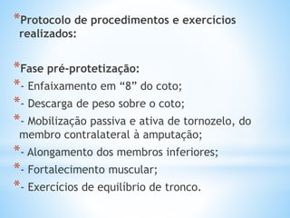 *Protocolo de procedimentos e exercícios
realizados:
*Fase pré-protetização:
*- Enfaixamento em “8” do coto;
*- Descarga de peso sobre o coto;
*- Mobilização passiva e ativa de tornozelo, do
membro contralateral à amputação;
*- Alongamento dos membros inferiores;
*- Fortalecimento muscular;
*- Exercícios de equilíbrio de tronco.
 