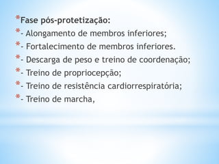 *Fase pós-protetização:
*- Alongamento de membros inferiores;
*- Fortalecimento de membros inferiores.
*- Descarga de peso e treino de coordenação;
*- Treino de propriocepção;
*- Treino de resistência cardiorrespiratória;
*- Treino de marcha,
 