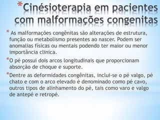 *
* As malformações congênitas são alterações de estrutura,
função ou metabolismo presentes ao nascer. Podem ser
anomalias físicas ou mentais podendo ter maior ou menor
importância clinica.
*O pé possui dois arcos longitudinais que proporcionam
absorção de choque e suporte.
*Dentre as deformidades congênitas, inclui-se o pé valgo, pé
chato e com o arco elevado é denominado como pé cavo,
outros tipos de alinhamento do pé, tais como varo e valgo
de antepé e retropé.
 