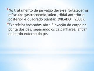 *No tratamento de pé valgo deve-se fortalecer os
músculos gastrocnemio,sóleo ,tibial anterior e
posterior e quadrado plantar. (VILADOT, 2003).
*Exercícios indicados são : Elevação do corpo na
ponta dos pés, separando os calcanhares, andar
no bordo externo do pé.
 