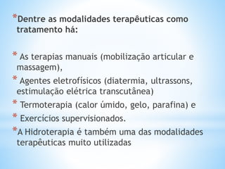 *Dentre as modalidades terapêuticas como
tratamento há:
* As terapias manuais (mobilização articular e
massagem),
* Agentes eletrofísicos (diatermia, ultrassons,
estimulação elétrica transcutânea)
* Termoterapia (calor úmido, gelo, parafina) e
* Exercícios supervisionados.
*A Hidroterapia é também uma das modalidades
terapêuticas muito utilizadas
 
