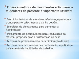 * E para a melhora de movimentos articulares e
musculares do paciente é importante utilizar:
* Exercícios isolados de membros inferiores,superiores e
tronco para fortalecimento e ganho de ADM.
* Exercícios de alongamento para aumentar a
flexibilidade
* Treinamento de deambulação para reeducação da
marcha, propriocepção e sustentação do peso
* Técnicas de posicionamento para diminuição da dor;
* Técnicas para movimentos de coordenação, equilíbrio e
treinamento de habilidades de trabalho.
 