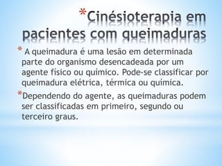 *
* A queimadura é uma lesão em determinada
parte do organismo desencadeada por um
agente físico ou químico. Pode-se classificar por
queimadura elétrica, térmica ou química.
*Dependendo do agente, as queimaduras podem
ser classificadas em primeiro, segundo ou
terceiro graus.
 