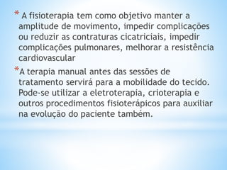 * A fisioterapia tem como objetivo manter a
amplitude de movimento, impedir complicações
ou reduzir as contraturas cicatriciais, impedir
complicações pulmonares, melhorar a resistência
cardiovascular
*A terapia manual antes das sessões de
tratamento servirá para a mobilidade do tecido.
Pode-se utilizar a eletroterapia, crioterapia e
outros procedimentos fisioterápicos para auxiliar
na evolução do paciente também.
 