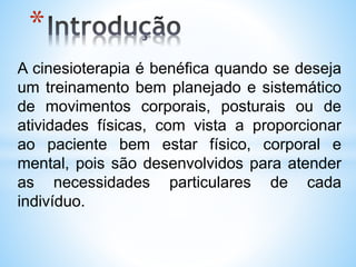 *
A cinesioterapia é benéfica quando se deseja
um treinamento bem planejado e sistemático
de movimentos corporais, posturais ou de
atividades físicas, com vista a proporcionar
ao paciente bem estar físico, corporal e
mental, pois são desenvolvidos para atender
as necessidades particulares de cada
indivíduo.
 