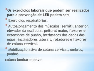 *Os exercícios laborais que podem ser realizados
para a prevenção de LER podem ser:
* Exercícios respiratórios.
* Autoalongamento dos músculos: serrátil anterior,
elevador da escápula, peitoral maior, flexores e
extensores de punho, intrínsecos dos dedos das
mãos, inclinadores laterais, rotadores e flexores
de coluna cervical.
* Mobilização ativa de coluna cervical, ombros,
punhos,
coluna lombar e pelve.
 
