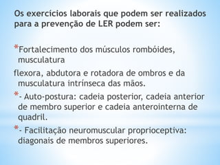 *Fortalecimento dos músculos rombóides,
musculatura
flexora, abdutora e rotadora de ombros e da
musculatura intrínseca das mãos.
*- Auto-postura: cadeia posterior, cadeia anterior
de membro superior e cadeia anterointerna de
quadril.
*- Facilitação neuromuscular proprioceptiva:
diagonais de membros superiores.
Os exercícios laborais que podem ser realizados
para a prevenção de LER podem ser:
 