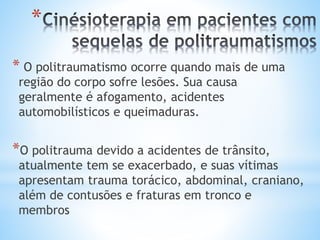 *
* O politraumatismo ocorre quando mais de uma
região do corpo sofre lesões. Sua causa
geralmente é afogamento, acidentes
automobilísticos e queimaduras.
*O politrauma devido a acidentes de trânsito,
atualmente tem se exacerbado, e suas vítimas
apresentam trauma torácico, abdominal, craniano,
além de contusões e fraturas em tronco e
membros
 