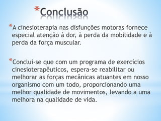 *
*A cinesioterapia nas disfunções motoras fornece
especial atenção à dor, à perda da mobilidade e à
perda da força muscular.
*Conclui-se que com um programa de exercícios
cinesioterapêuticos, espera-se reabilitar ou
melhorar as forças mecânicas atuantes em nosso
organismo com um todo, proporcionando uma
melhor qualidade de movimentos, levando a uma
melhora na qualidade de vida.
 