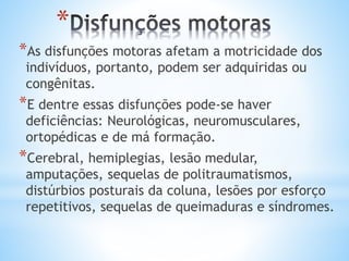 *
*As disfunções motoras afetam a motricidade dos
indivíduos, portanto, podem ser adquiridas ou
congênitas.
*E dentre essas disfunções pode-se haver
deficiências: Neurológicas, neuromusculares,
ortopédicas e de má formação.
*Cerebral, hemiplegias, lesão medular,
amputações, sequelas de politraumatismos,
distúrbios posturais da coluna, lesões por esforço
repetitivos, sequelas de queimaduras e síndromes.
 