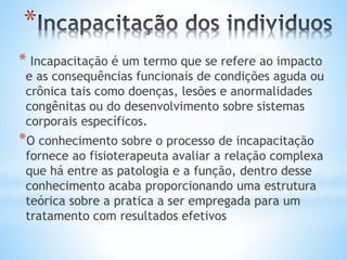 *
* Incapacitação é um termo que se refere ao impacto
e as consequências funcionais de condições aguda ou
crônica tais como doenças, lesões e anormalidades
congênitas ou do desenvolvimento sobre sistemas
corporais específicos.
*O conhecimento sobre o processo de incapacitação
fornece ao fisioterapeuta avaliar a relação complexa
que há entre as patologia e a função, dentro desse
conhecimento acaba proporcionando uma estrutura
teórica sobre a pratica a ser empregada para um
tratamento com resultados efetivos
 