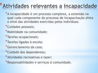 *
*A incapacidade é um processo complexo, a extensão na
qual cada componente do processo de incapacitação afeta
o nível das atividades exercidas pelos indivíduos:
*Cuidados pessoais;
*Mobilidade na comunidade;
*Tarefas ocupacionais;
*Tarefas ligadas à escola;
*Gerenciamento da casa;
*Cuidado dos dependentes;
*Atividades recreativas e lazer;
*Responsabilidades e serviços à comunidade.
 