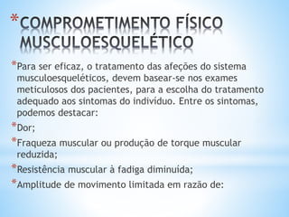 *
*Para ser eficaz, o tratamento das afeções do sistema
musculoesqueléticos, devem basear-se nos exames
meticulosos dos pacientes, para a escolha do tratamento
adequado aos sintomas do indivíduo. Entre os sintomas,
podemos destacar:
*Dor;
*Fraqueza muscular ou produção de torque muscular
reduzida;
*Resistência muscular à fadiga diminuída;
*Amplitude de movimento limitada em razão de:
 