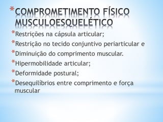 *
*Restrições na cápsula articular;
*Restrição no tecido conjuntivo periarticular e
*Diminuição do comprimento muscular.
*Hipermobilidade articular;
*Deformidade postural;
*Desequilíbrios entre comprimento e força
muscular
 