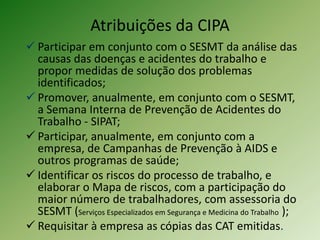 Atribuições da CIPA
 Participar em conjunto com o SESMT da análise das
causas das doenças e acidentes do trabalho e
propor medidas de solução dos problemas
identificados;
 Promover, anualmente, em conjunto com o SESMT,
a Semana Interna de Prevenção de Acidentes do
Trabalho - SIPAT;
 Participar, anualmente, em conjunto com a
empresa, de Campanhas de Prevenção à AIDS e
outros programas de saúde;
 Identificar os riscos do processo de trabalho, e
elaborar o Mapa de riscos, com a participação do
maior número de trabalhadores, com assessoria do
SESMT (Serviços Especializados em Segurança e Medicina do Trabalho );
 Requisitar à empresa as cópias das CAT emitidas.

 
