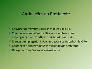 Atribuições do Presidente
 Convocar os membros para as reuniões da CIPA;
 Coordenar as reuniões da CIPA, encaminhando ao
empregador e ao SESMT, as decisões da comissão;
 Manter o empregador informado sobre os trabalhos da CIPA;
 Coordenar e supervisionar as atividades de secretária;
 Delegar atribuições ao Vice-Presidente.

 