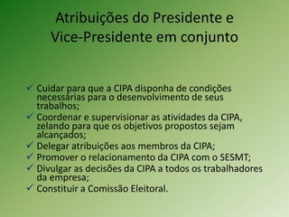 Atribuições do Presidente e
Vice-Presidente em conjunto
 Cuidar para que a CIPA disponha de condições
necessárias para o desenvolvimento de seus
trabalhos;
 Coordenar e supervisionar as atividades da CIPA,
zelando para que os objetivos propostos sejam
alcançados;
 Delegar atribuições aos membros da CIPA;
 Promover o relacionamento da CIPA com o SESMT;
 Divulgar as decisões da CIPA a todos os trabalhadores
da empresa;
 Constituir a Comissão Eleitoral.

 