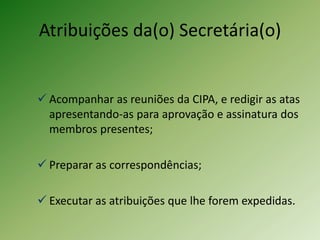 Atribuições da(o) Secretária(o)

 Acompanhar as reuniões da CIPA, e redigir as atas
apresentando-as para aprovação e assinatura dos
membros presentes;
 Preparar as correspondências;
 Executar as atribuições que lhe forem expedidas.

 