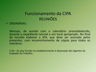 Funcionamento da CIPA
REUNIÕES
 ORDINÁRIAS:
Mensais, de acordo com o calendário preestabelecido,
durante o expediente normal e em local apropriado. No final
da reunião elaborar a ATA, que deve ser assinada pelos
presentes, com encaminhamento de cópias para todos os
membros.
5.26 – As atas ficarão no estabelecimento à disposição dos Agentes da
Inspeção do Trabalho.

 
