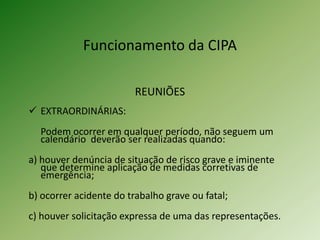 Funcionamento da CIPA
REUNIÕES
 EXTRAORDINÁRIAS:

Podem ocorrer em qualquer período, não seguem um
calendário deverão ser realizadas quando:
a) houver denúncia de situação de risco grave e iminente
que determine aplicação de medidas corretivas de
emergência;
b) ocorrer acidente do trabalho grave ou fatal;
c) houver solicitação expressa de uma das representações.

 