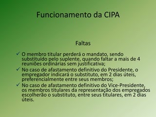 Funcionamento da CIPA
Faltas
 O membro titular perderá o mandato, sendo
substituído pelo suplente, quando faltar a mais de 4
reuniões ordinárias sem justificativa;
 No caso de afastamento definitivo do Presidente, o
empregador indicará o substituto, em 2 dias úteis,
preferencialmente entre seus membros;
 No caso de afastamento definitivo do Vice-Presidente,
os membros titulares da representação dos empregados
escolherão o substituto, entre seus titulares, em 2 dias
úteis.

 