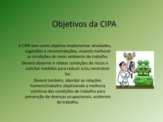 Objetivos da CIPA
A CIPA tem como objetivo implementar atividades,
sugestões e recomendações, visando melhorar
as condições do meio ambiente de trabalho.
Deverá observar e relatar condições de riscos e
solicitar medidas para reduzir e/ou neutralizálos.
Deverá também, abordar as relações
homem/trabalho objetivando a melhoria
contínua das condições de trabalho para
prevenção de doenças ocupacionais, acidentes
do trabalho.

 