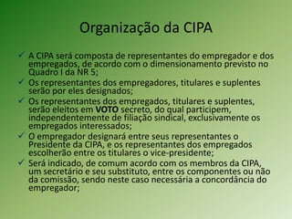 Organização da CIPA
 A CIPA será composta de representantes do empregador e dos
empregados, de acordo com o dimensionamento previsto no
Quadro I da NR 5;
 Os representantes dos empregadores, titulares e suplentes
serão por eles designados;
 Os representantes dos empregados, titulares e suplentes,
serão eleitos em VOTO secreto, do qual participem,
independentemente de filiação sindical, exclusivamente os
empregados interessados;
 O empregador designará entre seus representantes o
Presidente da CIPA, e os representantes dos empregados
escolherão entre os titulares o vice-presidente;
 Será indicado, de comum acordo com os membros da CIPA,
um secretário e seu substituto, entre os componentes ou não
da comissão, sendo neste caso necessária a concordância do
empregador;

 