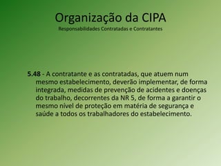 Organização da CIPA
Responsabilidades Contratadas e Contratantes

5.48 - A contratante e as contratadas, que atuem num
mesmo estabelecimento, deverão implementar, de forma
integrada, medidas de prevenção de acidentes e doenças
do trabalho, decorrentes da NR 5, de forma a garantir o
mesmo nível de proteção em matéria de segurança e
saúde a todos os trabalhadores do estabelecimento.

 