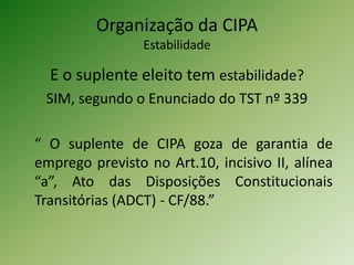 Organização da CIPA
Estabilidade

E o suplente eleito tem estabilidade?
SIM, segundo o Enunciado do TST nº 339
“ O suplente de CIPA goza de garantia de
emprego previsto no Art.10, incisivo II, alínea
“a”, Ato das Disposições Constitucionais
Transitórias (ADCT) - CF/88.”

 
