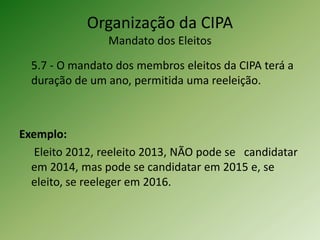 Organização da CIPA
Mandato dos Eleitos
5.7 - O mandato dos membros eleitos da CIPA terá a
duração de um ano, permitida uma reeleição.

Exemplo:
Eleito 2012, reeleito 2013, NÃO pode se candidatar
em 2014, mas pode se candidatar em 2015 e, se
eleito, se reeleger em 2016.

 
