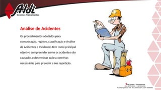 Análise de Acidentes
Os procedimentos adotados para
comunicação, registro, classificação e Análise
de Acidentes e Incidentes têm como principal
objetivo compreender como os acidentes são
causados e determinar ações corretivas
necessárias para prevenir a sua repetição.
 