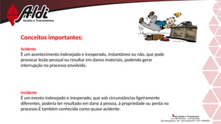 Conceitos importantes:
Acidente
É um acontecimento indesejado e inesperado, instantâneo ou não, que pode
provocar lesão pessoal ou resultar em danos materiais, podendo gerar
interrupção no processo envolvido.
Incidente
É um evento indesejado e inesperado, que sob circunstâncias ligeiramente
diferentes, poderia ter resultado em dano à pessoa, à propriedade ou perda no
processo.É também conhecido como quase-acidente.
 