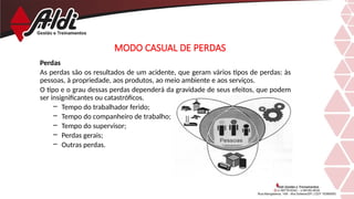 Perdas
As perdas são os resultados de um acidente, que geram vários tipos de perdas: às
pessoas, à propriedade, aos produtos, ao meio ambiente e aos serviços.
O tipo e o grau dessas perdas dependerá da gravidade de seus efeitos, que podem
ser insignificantes ou catastróficos.
– Tempo do trabalhador ferido;
– Tempo do companheiro de trabalho;
– Tempo do supervisor;
– Perdas gerais;
– Outras perdas.
MODO CASUAL DE PERDAS
 