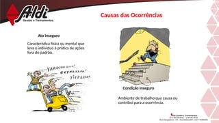 Causas das Ocorrências
Ambiente de trabalho que causa ou
contribui para a ocorrência.
Ato Inseguro
Característica física ou mental que
leva o individuo à prática de ações
fora do padrão.
Condição Inseguro
 