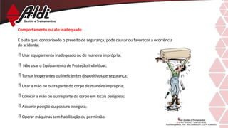 Comportamento ou ato inadequado
É o ato que, contrariando o preceito de segurança, pode causar ou favorecer a ocorrência
de acidente:
 Usar equipamento inadequado ou de maneira imprópria;
 Não usar o Equipamento de Proteção Individual;
 Tornar inoperantes ou ineficientes dispositivos de segurança;
 Usar a mão ou outra parte do corpo de maneira imprópria;
 Colocar a mão ou outra parte do corpo em locais perigosos;
 Assumir posição ou postura insegura;
 Operar máquinas sem habilitação ou permissão.
 