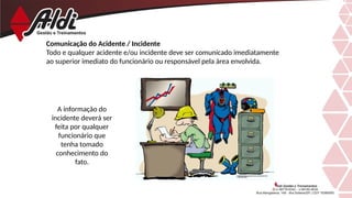 Comunicação do Acidente / Incidente
Todo e qualquer acidente e/ou incidente deve ser comunicado imediatamente
ao superior imediato do funcionário ou responsável pela área envolvida.
A informação do
incidente deverá ser
feita por qualquer
funcionário que
tenha tomado
conhecimento do
fato.
 