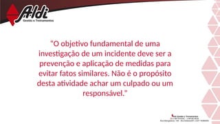 “O objetivo fundamental de uma
investigação de um incidente deve ser a
prevenção e aplicação de medidas para
evitar fatos similares. Não é o propósito
desta atividade achar um culpado ou um
responsável.”
 