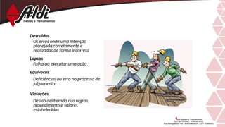 Descuidos
Os erros onde uma intenção
planejada corretamente é
realizadas de forma incorreta
Lapsos
Falha ao executar uma ação
Equívocos
Deficiências ou erro no processo de
julgamento
Violações
Desvio deliberado das regras,
procedimento e valores
estabelecidos
 