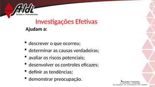 Investigações Efetivas
Ajudam a:
 descrever o que ocorreu;
 determinar as causas verdadeiras;
 avaliar os riscos potenciais;
 desenvolver os controles eficazes;
 definir as tendências;
 demonstrar preocupação.
 