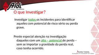 O que Investigar?
Investigar todos os incidentes para identificar
aqueles com potencial de risco sério ou perda
grave.
Preste especial atenção na investigação
daqueles com um alto – potencial de perda –
sem se importar a gravidade da perda real,
caso tenha ocorrido.
 