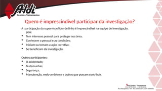 Quem é imprescindível participar da investigação?
A participação do supervisor/líder de linha é imprescindível na equipe de investigação,
pois:
 Tem interesse pessoal para proteger sua área;
 Conhecem o pessoal e as condições;
 Iniciam ou tomam a ação corretiva;
 Se beneficiam da investigação.
Outros participantes:
 O acidentado;
 Testemunhas;
 Segurança;
 Manutenção, meio-ambiente e outros que possam contribuir.
 
