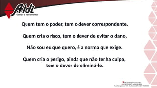 Quem tem o poder, tem o dever correspondente.
Quem cria o risco, tem o dever de evitar o dano.
Não sou eu que quero, é a norma que exige.
Quem cria o perigo, ainda que não tenha culpa,
tem o dever de eliminá-lo.
 