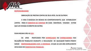 RESPONSABILIDADE
OBRIGAÇÃO DE PRESTAR CONTAS DE SEUS ATOS, OU DE OUTREM.
A VIDA É BASEADA EM REGRAS DE COMPORTAMENTO, QUE ESTABELECEM
LIMITES PARA O EXERCÍCIO DA VONTADE DE CADA INDIVÍDUO, VISANDO EVITAR
QUE UM INVADA O DIREITO DO OUTRO.
ESSAS REGRAS SÃO AS LEIS:
OS ATOS PRATICADOS POR EMPREGADOS OU EMPREGADORES NAS
RELAÇÕES DE TRABALHO E DURANTE A REALIZAÇÃO DE QUALQUER TAREFA PODEM
GERAR RESPONSABILIDADES CIVIS E CRIMINAIS, JÁ QUE AS LEIS SÃO AMPLAMENTE
APLICADAS NO EXERCÍCIO DO TRABALHO.
 