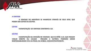 A VONTADE
A VONTADE DO INDIVÍDUO SE MANIFESTA ATRAVÉS DE SEUS ATOS, QUE
PODEM SER LÍCITOS OU ILÍCITOS.
LÍCITOS
MANIFESTAÇÃO DA VONTADE CONFORME A LEI.
ILÍCITOS
MANIFESTAÇÃO OU OMISSÃO DE VONTADE QUE SE OPÕE A LEI, QUE POSSAM
VIOLAR DIREITO OU CAUSAR PREJUÍZO A OUTREM, PODENDO GERAR
RESPONSABILIDADE CIVIL OU PENAL OU AMBAS, CONCOMITANTEMENTE.
 
