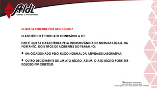 O QUE SE ENTENDE POR ATO ILÍCITO?
O ATO ILÍCITO É TODO ATO CONTRÁRIO A LEI;
ISTO É, QUE SE CARACTERIZA PELA INOBSERVÂNCIA DE NORMAS LEGAIS. HÁ
PORTANTO, DOIS TIPOS DE ACIDENTES DO TRABALHO:
 UM OCASIONADO PELO RISCO NORMAL DA ATIVIDADE LABORATIVA;
 OUTRO DECORRENTE DE UM ATO ILÍCITO, ASSIM, O ATO ILÍCITO PODE SER
DOLOSO OU CULPOSO.
 