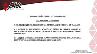 A CONSOLIDAÇÃO DAS LEIS DO TRABALHO - CLT
ART. 157 - CABE AS EMPRESAS
I- CUMPRIR E FAZER CUMPRIR AS NORMAS DE SEGURANÇA E MEDICINA DO TRABALHO.
II - INSTRUIR OS EMPREGADOS, ATRAVÉS DE ORDENS DE SERVIÇO, QUANTO AS
PRECAUÇÕES A TOMAR NO SENTIDO DE EVITAR ACIDENTES DO TRABALHO OU DOENÇAS
OCUPACIONAIS.
III - ADOTAR AS MEDIDAS QUE LHES SEJAM DETERMINADAS PELO ÓRGÃO REGIONAL
COMPETENTE. (MINISTÉRIO DO TRABALHO E EMPREGO - MTE)
 