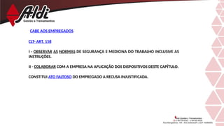 CABE AOS EMPREGADOS
CLT- ART. 158
I - OBSERVAR AS NORMAS DE SEGURANÇA E MEDICINA DO TRABALHO INCLUSIVE AS
INSTRUÇÕES.
II - COLABORAR COM A EMPRESA NA APLICAÇÃO DOS DISPOSITIVOS DESTE CAPÍTULO.
CONSTITUI ATO FALTOSO DO EMPREGADO A RECUSA INJUSTIFICADA.
 