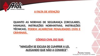 A FALTA DE ATENÇÃO
QUANTO AS NORMAS DE SEGURANÇA (CIRCULARES,
MANUAIS, INSTRUÇÕES NORMATIVAS, INSTRUÇÕES
TÉCNICAS), PODEM ACARRETAR PENALIDADES CIVIS E
CRIMINAIS.
CÓDIGO CIVIL DIZ QUE:
“NINGUÉM SE ESCUSA DE CUMPRIR A LEI,
ALEGANDO QUE NÃO A CONHECE”.
 